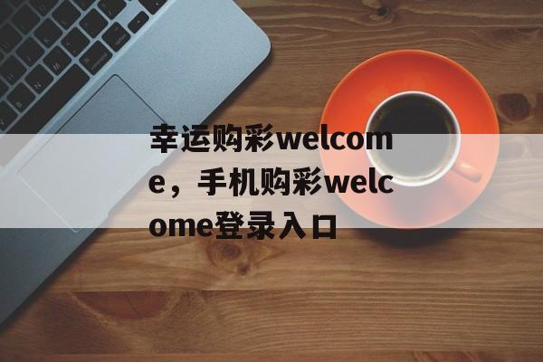 幸运购彩welcome，手机购彩welcome登录入口