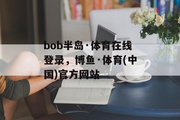 bob半岛·体育在线登录，博鱼·体育(中国)官方网站